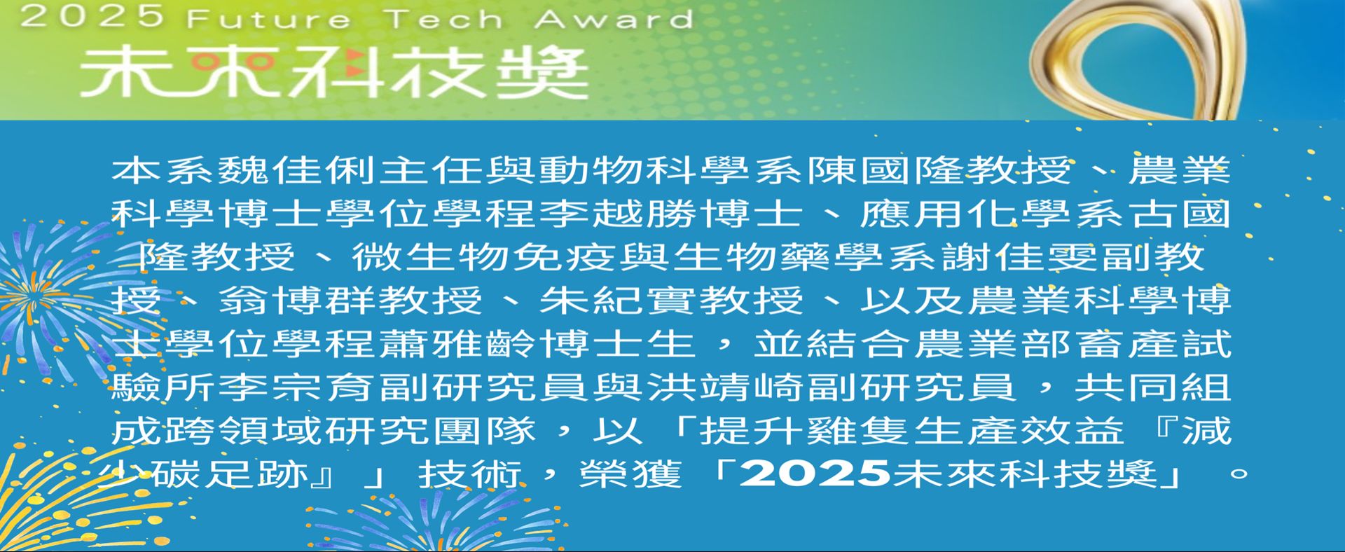 本系魏佳俐主任與動物科學系陳國隆教授等跨領域研究團隊，以「提升雞隻生產效益『減少碳足跡』」技術，榮獲2025未來科技獎!